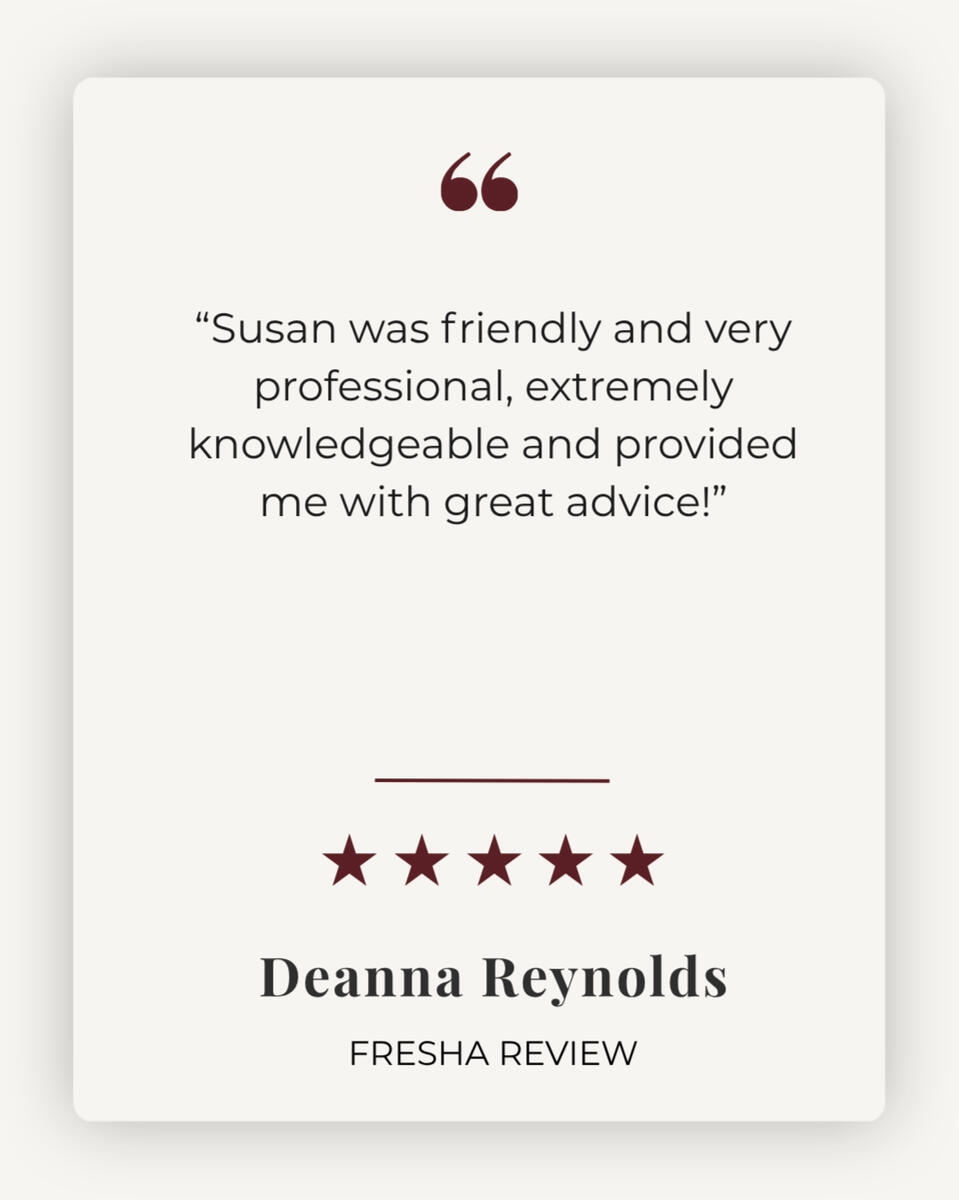 5 Star Client Review 5 star review - "Susan was friendly and very professional, extremely knowledgeable and provided me with great advice!" - Deanna Reynolds
